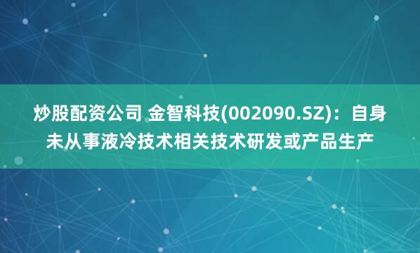 炒股配资公司 金智科技(002090.SZ)：自身未从事液冷技术相关技术研发或产品生产