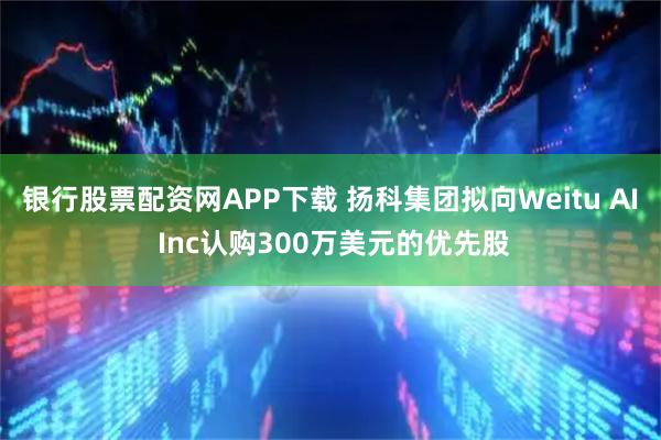 银行股票配资网APP下载 扬科集团拟向Weitu AI Inc认购300万美元的优先股