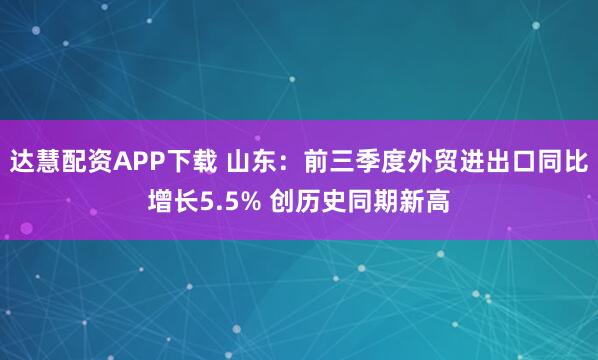 达慧配资APP下载 山东：前三季度外贸进出口同比增长5.5% 创历史同期新高