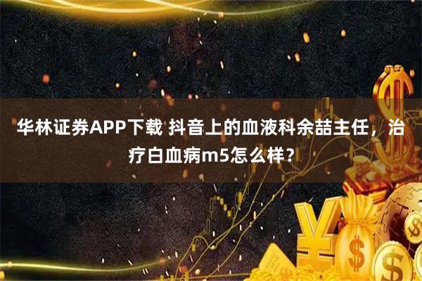 华林证券APP下载 抖音上的血液科余喆主任，治疗白血病m5怎么样？