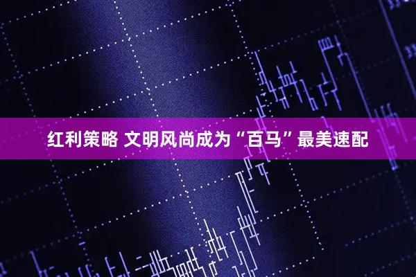 红利策略 文明风尚成为“百马”最美速配
