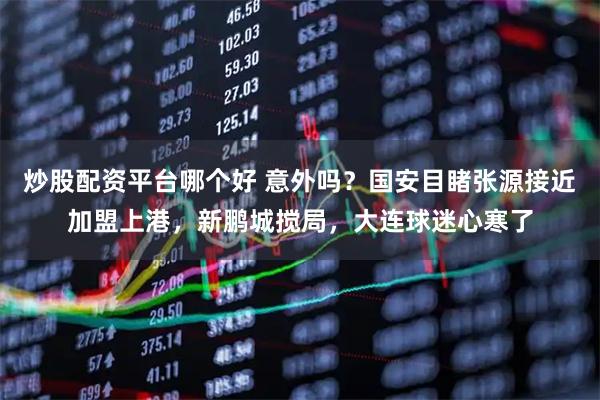 炒股配资平台哪个好 意外吗？国安目睹张源接近加盟上港，新鹏城搅局，大连球迷心寒了
