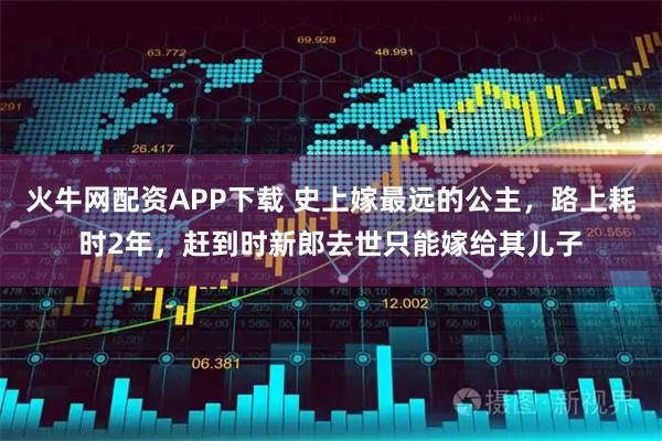 火牛网配资APP下载 史上嫁最远的公主，路上耗时2年，赶到时新郎去世只能嫁给其儿子