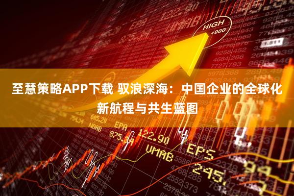 至慧策略APP下载 驭浪深海：中国企业的全球化新航程与共生蓝图