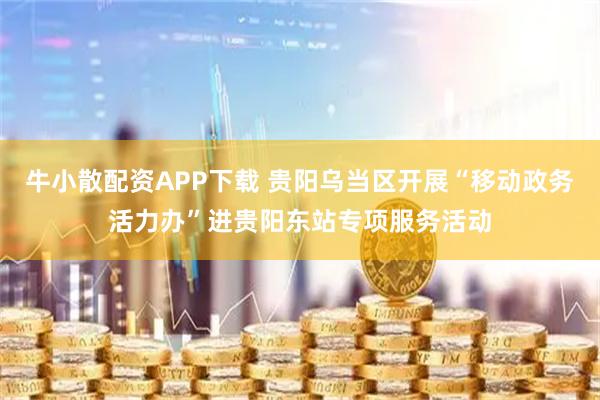 牛小散配资APP下载 贵阳乌当区开展“移动政务活力办”进贵阳东站专项服务活动