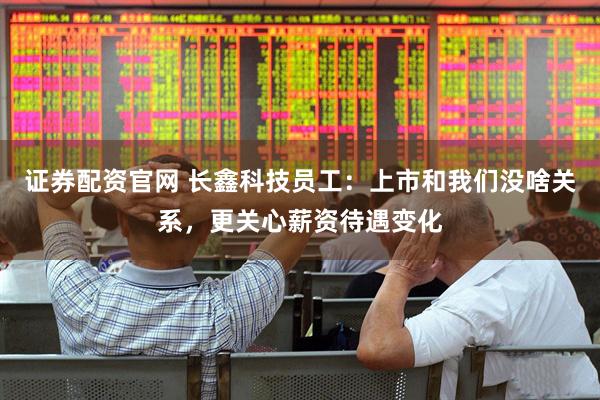 证券配资官网 长鑫科技员工：上市和我们没啥关系，更关心薪资待遇变化