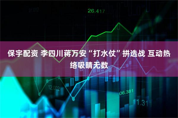 保宇配资 李四川蒋万安“打水仗”拼选战 互动热络吸睛无数