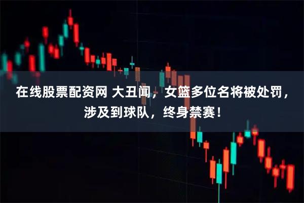 在线股票配资网 大丑闻，女篮多位名将被处罚，涉及到球队，终身禁赛！