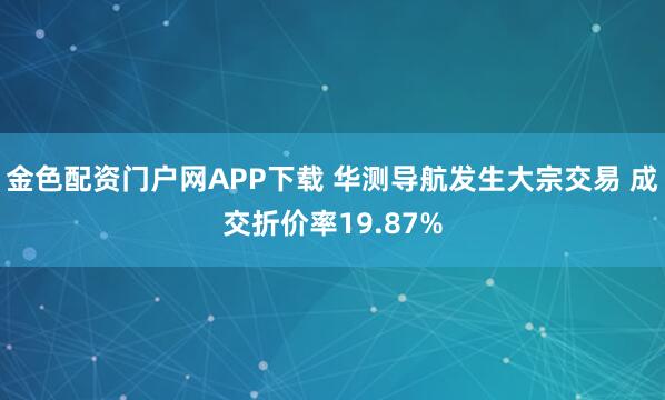 金色配资门户网APP下载 华测导航发生大宗交易 成交折价率19.87%